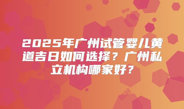 2025年广州试管婴儿黄道吉日如何选择？广州私立机构哪家好？