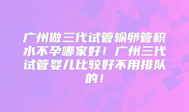 广州做三代试管输卵管积水不孕哪家好!广州三代试管婴儿比较好不用排队的!