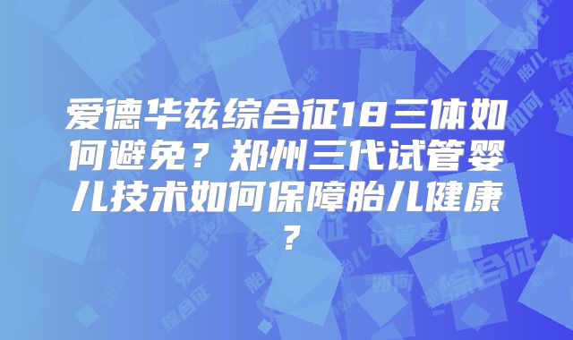 爱德华兹综合征18三体如何避免?郑州三代试管婴儿技术如何保障胎儿健康?