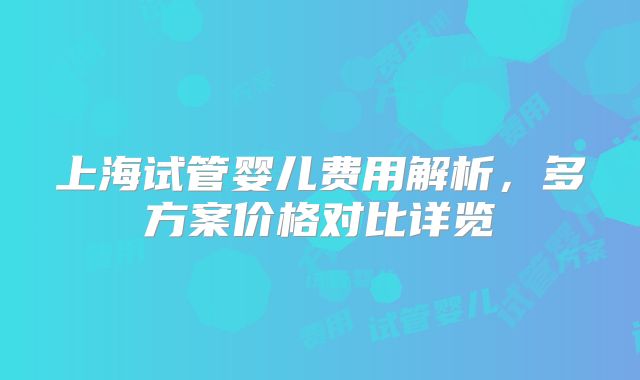 上海试管婴儿费用解析，多方案价格对比详览