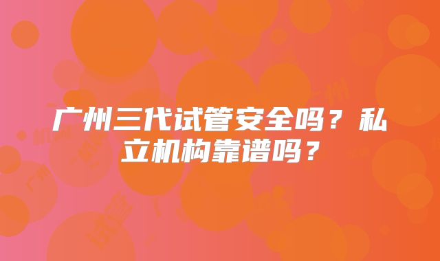 广州三代试管安全吗?私立机构靠谱吗?