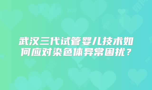 武汉三代试管婴儿技术如何应对染色体异常困扰？