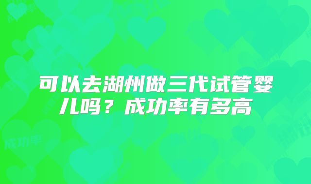 可以去湖州做三代试管婴儿吗?成功率有多高