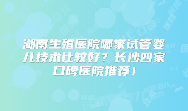 湖南生殖医院哪家试管婴儿技术比较好?长沙四家口碑医院推荐!