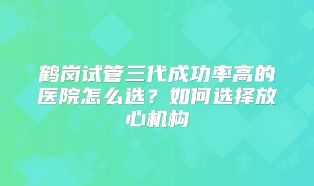 鹤岗试管三代成功率高的医院怎么选?如何选择放心机构