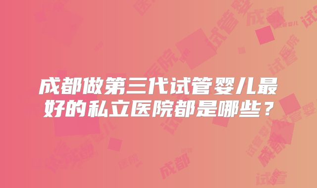 成都做第三代试管婴儿最好的私立医院都是哪些？