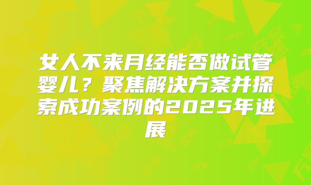 女人不来月经能否做试管婴儿?聚焦解决方案并探索成功案例的2025年进展