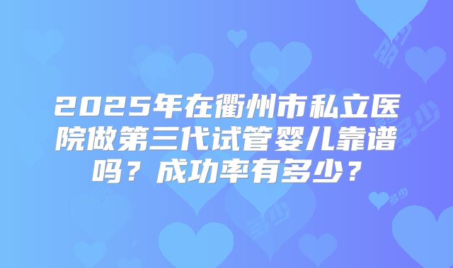 2025年在衢州市私立医院做第三代试管婴儿靠谱吗?成功率有多少?