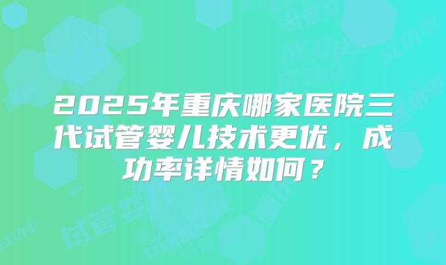 2025年重庆哪家医院三代试管婴儿技术更优，成功率详情如何？