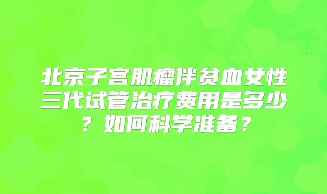 北京子宫肌瘤伴贫血女性三代试管治疗费用是多少？如何科学准备？