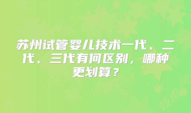 苏州试管婴儿技术一代、二代、三代有何区别,哪种更划算?
