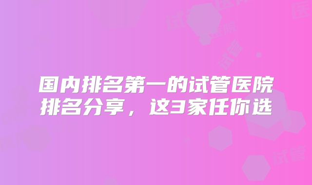 国内排名第一的试管医院排名分享，这3家任你选