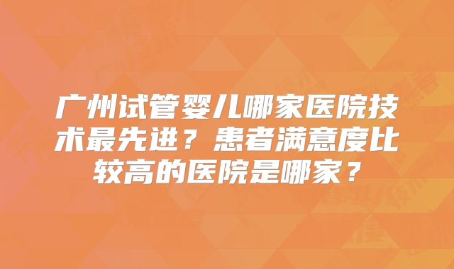 广州试管婴儿哪家医院技术最先进?患者满意度比较高的医院是哪家?