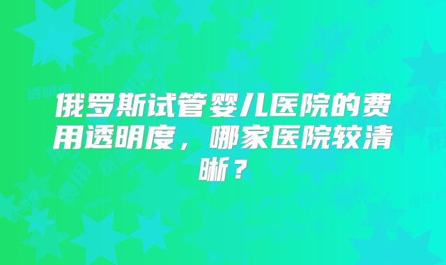 俄罗斯试管婴儿医院的费用透明度，哪家医院较清晰？