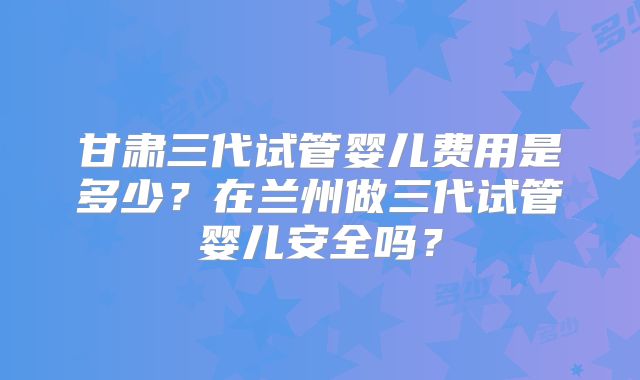甘肃三代试管婴儿费用是多少？在兰州做三代试管婴儿安全吗？