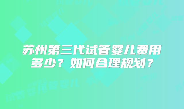 苏州第三代试管婴儿费用多少?如何合理规划?