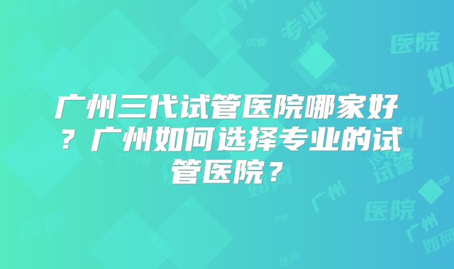 广州三代试管医院哪家好?广州如何选择专业的试管医院?