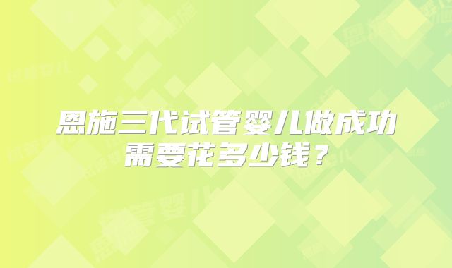恩施三代试管婴儿做成功需要花多少钱?