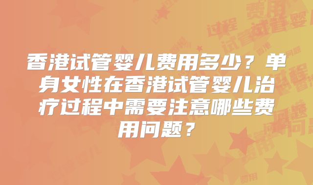 香港试管婴儿费用多少?单身女性在香港试管婴儿治疗过程中需要注意哪些费用问题?