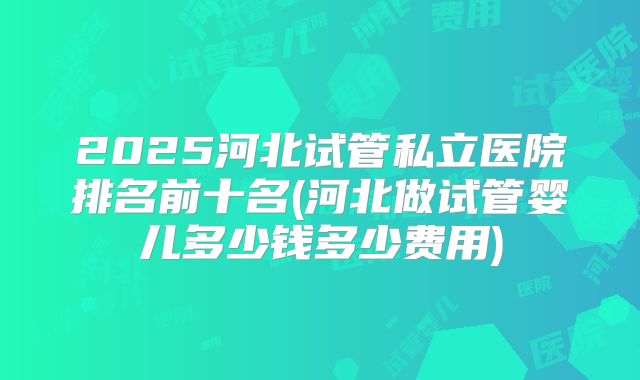 2025河北试管私立医院排名前十名(河北做试管婴儿多少钱多少费用)