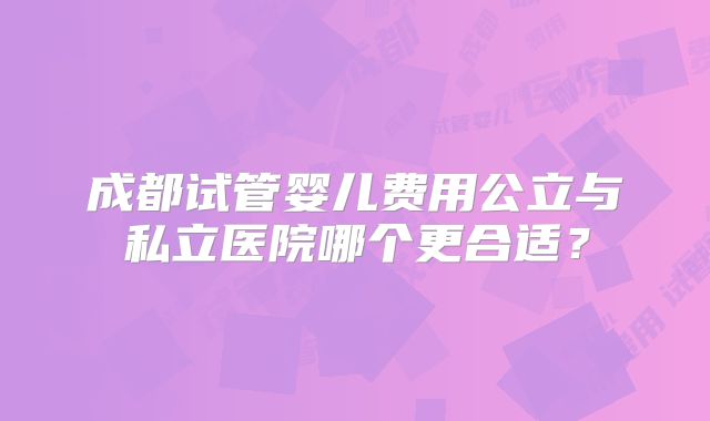 成都试管婴儿费用公立与私立医院哪个更合适?