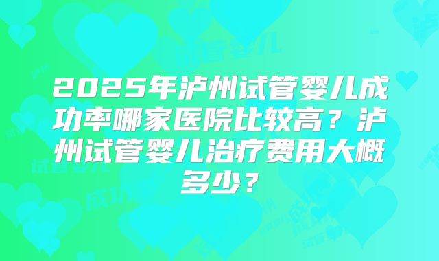 2025年泸州试管婴儿成功率哪家医院比较高?泸州试管婴儿治疗费用大概多少?
