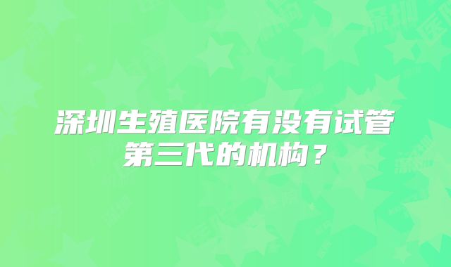 深圳生殖医院有没有试管第三代的机构?
