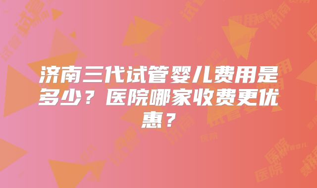 济南三代试管婴儿费用是多少？医院哪家收费更优惠？