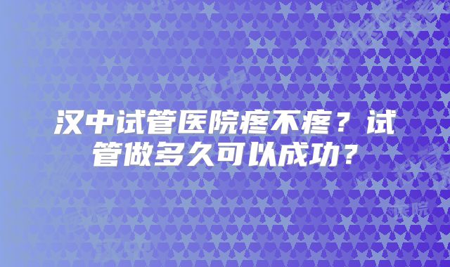 汉中试管医院疼不疼?试管做多久可以成功?