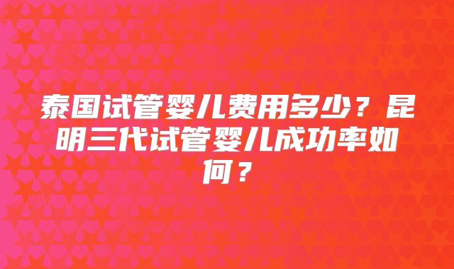 泰国试管婴儿费用多少?昆明三代试管婴儿成功率如何?