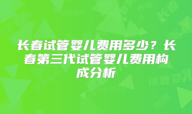 长春试管婴儿费用多少?长春第三代试管婴儿费用构成分析