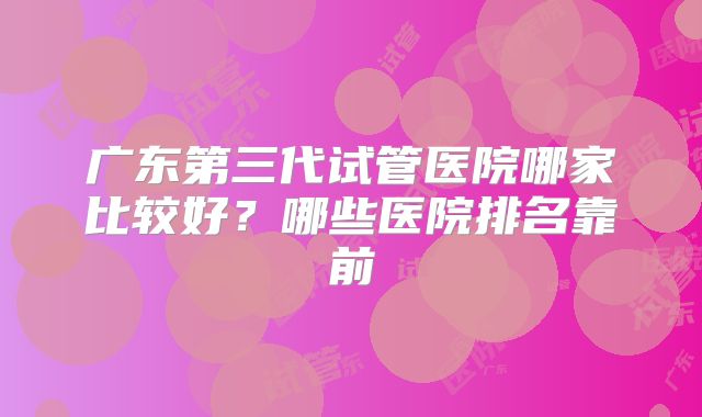 广东第三代试管医院哪家比较好?哪些医院排名靠前
