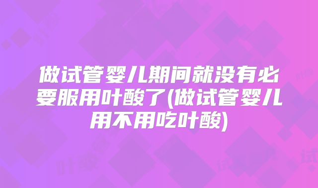 做试管婴儿期间就没有必要服用叶酸了(做试管婴儿用不用吃叶酸)