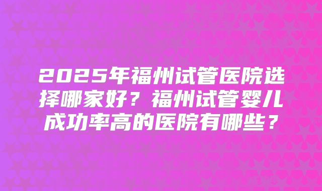 2025年福州试管医院选择哪家好?福州试管婴儿成功率高的医院有哪些?