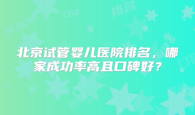 北京试管婴儿医院排名,哪家成功率高且口碑好?