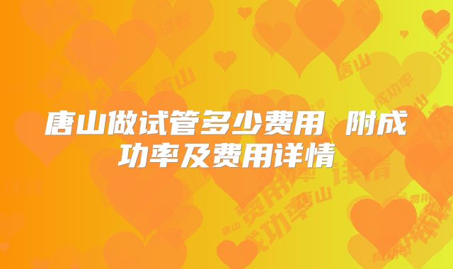 唐山做试管多少费用 附成功率及费用详情