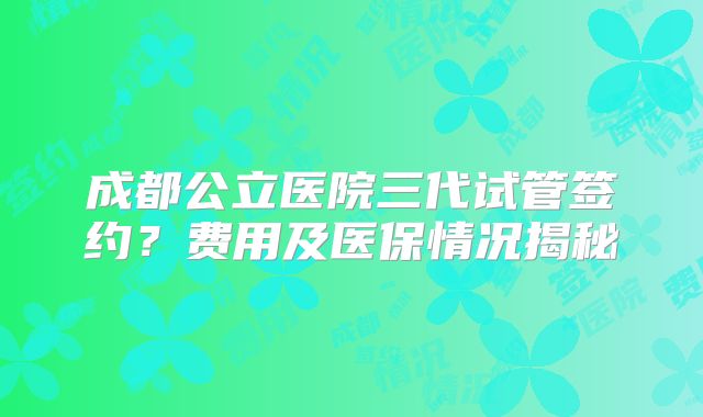 成都公立医院三代试管签约？费用及医保情况揭秘