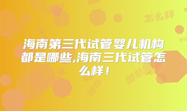 海南第三代试管婴儿机构都是哪些,海南三代试管怎么样!