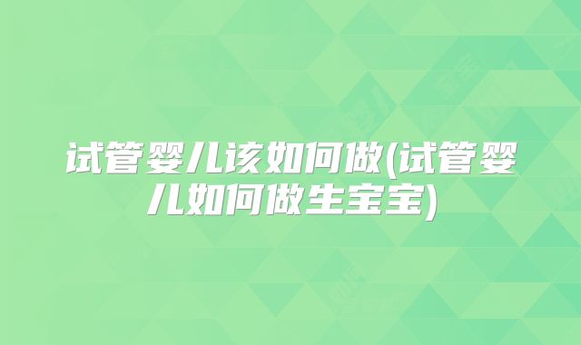 试管婴儿该如何做(试管婴儿如何做生宝宝)