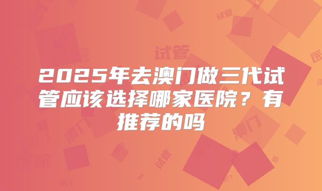 2025年去澳门做三代试管应该选择哪家医院？有推荐的吗