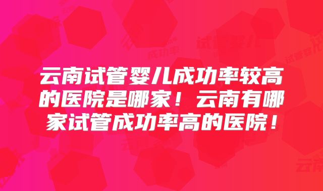 云南试管婴儿成功率较高的医院是哪家!云南有哪家试管成功率高的医院!