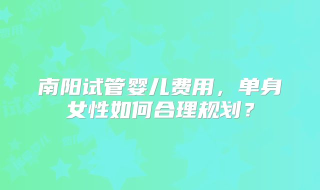 南阳试管婴儿费用,单身女性如何合理规划?