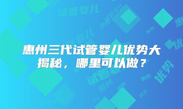 惠州三代试管婴儿优势大揭秘,哪里可以做?