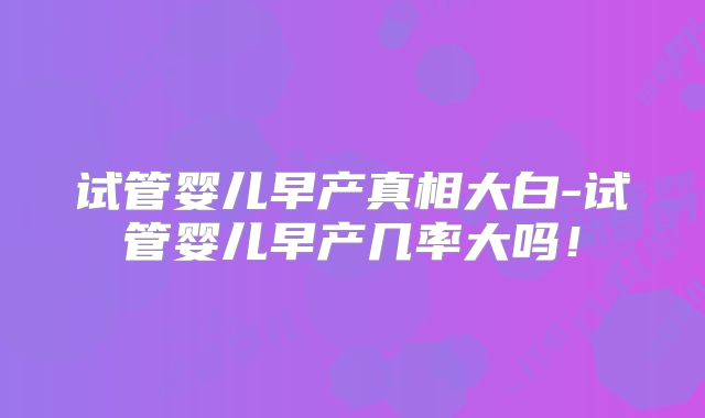 试管婴儿早产真相大白-试管婴儿早产几率大吗！