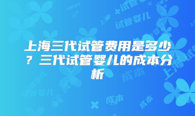 上海三代试管费用是多少?三代试管婴儿的成本分析