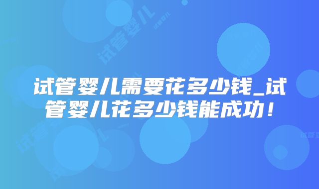 试管婴儿需要花多少钱_试管婴儿花多少钱能成功！
