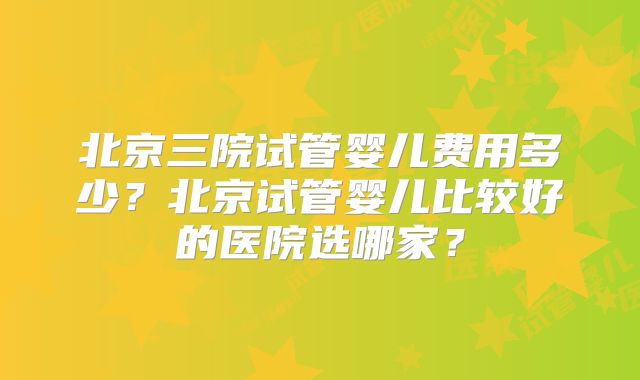 北京三院试管婴儿费用多少?北京试管婴儿比较好的医院选哪家?
