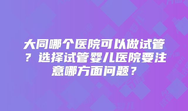 大同哪个医院可以做试管？选择试管婴儿医院要注意哪方面问题？