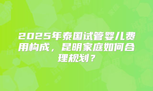 2025年泰国试管婴儿费用构成，昆明家庭如何合理规划？