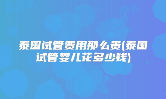 泰国试管费用那么贵(泰国试管婴儿花多少钱)